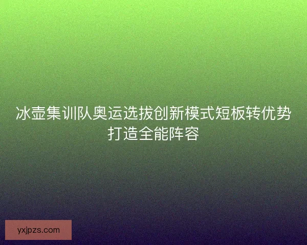 冰壶集训队奥运选拔创新模式短板转优势打造全能阵容