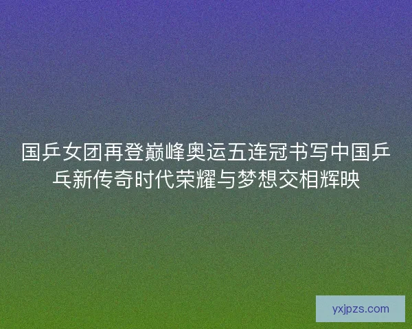 国乒女团再登巅峰奥运五连冠书写中国乒乓新传奇时代荣耀与梦想交相辉映