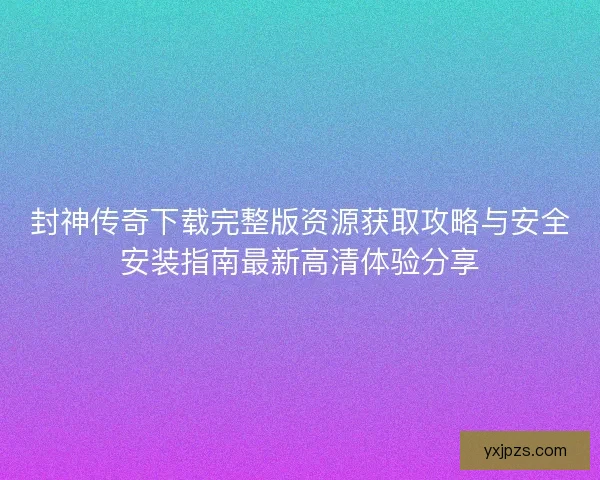 封神传奇下载完整版资源获取攻略与安全安装指南最新高清体验分享