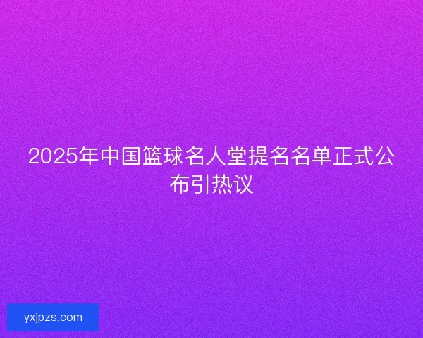 2025年中国篮球名人堂提名名单正式公布引热议 2025年中国篮球名人堂提名名单正式公布引热议
