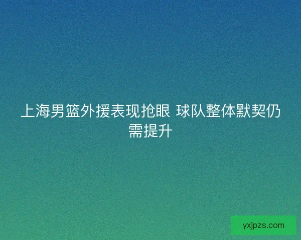 上海男篮外援表现抢眼 球队整体默契仍需提升 上海男篮外援表现抢眼 球队整体默契仍需提升
