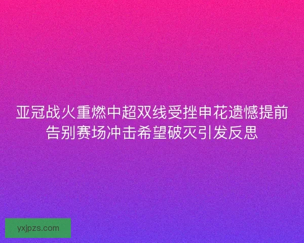 亚冠战火重燃中超双线受挫申花遗憾提前告别赛场冲击希望破灭引发反思 亚冠战火重燃中超双线受挫申花遗憾提前告别赛场冲击希望破灭引发反思