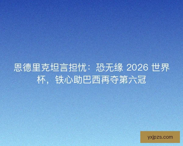 恩德里克坦言担忧：恐无缘 2026 世界杯，铁心助巴西再夺第六冠