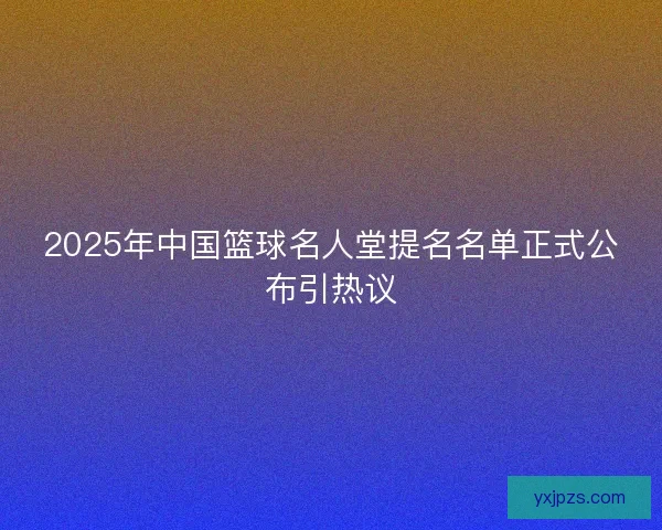 2025年中国篮球名人堂提名名单正式公布引热议
