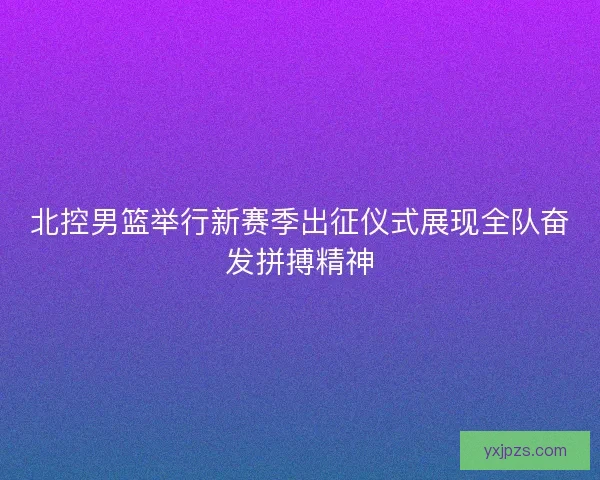 北控男篮举行新赛季出征仪式展现全队奋发拼搏精神