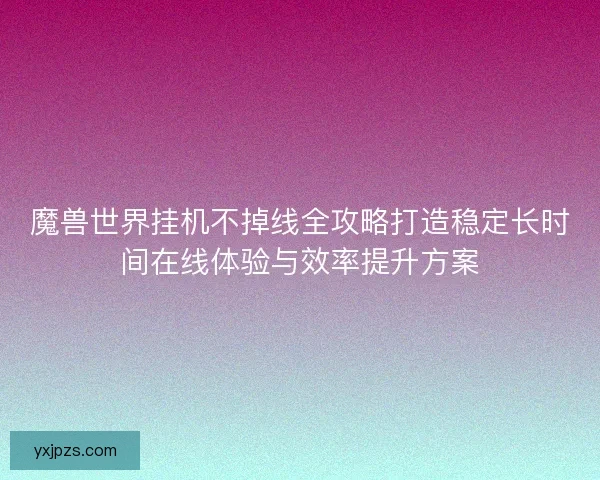 魔兽世界挂机不掉线全攻略打造稳定长时间在线体验与效率提升方案