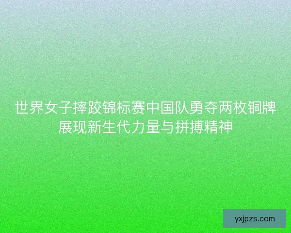 世界女子摔跤锦标赛中国队勇夺两枚铜牌展现新生代力量与拼搏精神