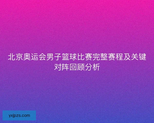 北京奥运会男子篮球比赛完整赛程及关键对阵回顾分析 北京奥运会男子篮球比赛完整赛程及关键对阵回顾分析