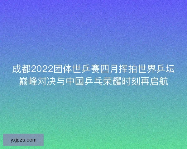 成都2022团体世乒赛四月挥拍世界乒坛巅峰对决与中国乒乓荣耀时刻再启航