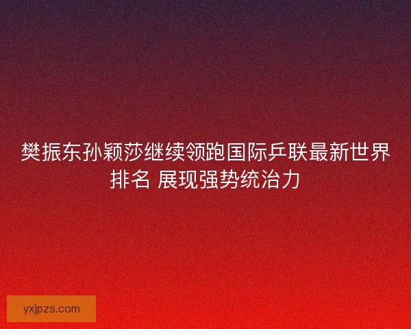 樊振东孙颖莎继续领跑国际乒联最新世界排名 展现强势统治力
