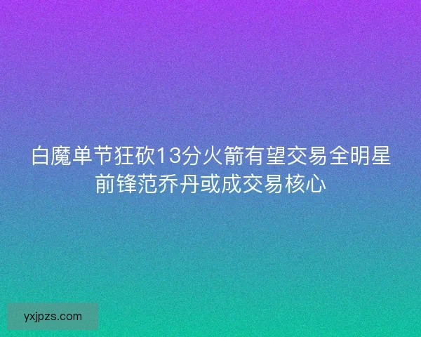 白魔单节狂砍13分火箭有望交易全明星前锋范乔丹或成交易核心