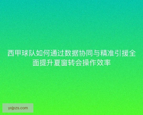 西甲球队如何通过数据协同与精准引援全面提升夏窗转会操作效率
