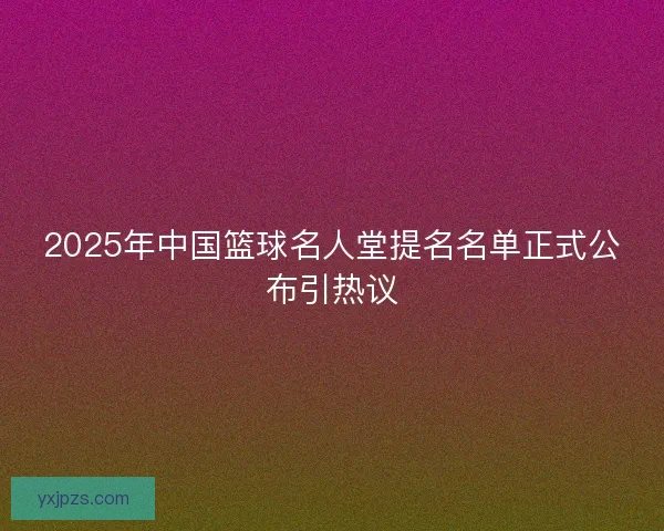2025年中国篮球名人堂提名名单正式公布引热议