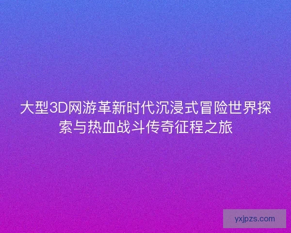 大型3D网游革新时代沉浸式冒险世界探索与热血战斗传奇征程之旅