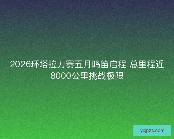2026环塔拉力赛五月鸣笛启程 总里程近8000公里挑战极限 2026环塔拉力赛五月鸣笛启程 总里程近8000公里挑战极限