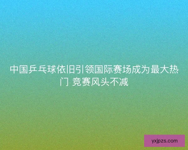 中国乒乓球依旧引领国际赛场成为最大热门 竞赛风头不减