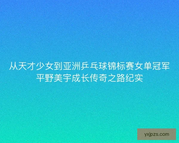 从天才少女到亚洲乒乓球锦标赛女单冠军平野美宇成长传奇之路纪实 从天才少女到亚洲乒乓球锦标赛女单冠军平野美宇成长传奇之路纪实