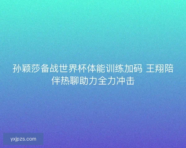 孙颖莎备战世界杯体能训练加码 王翔陪伴热聊助力全力冲击