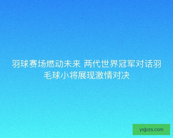 羽球赛场燃动未来 两代世界冠军对话羽毛球小将展现激情对决 羽球赛场燃动未来 两代世界冠军对话羽毛球小将展现激情对决
