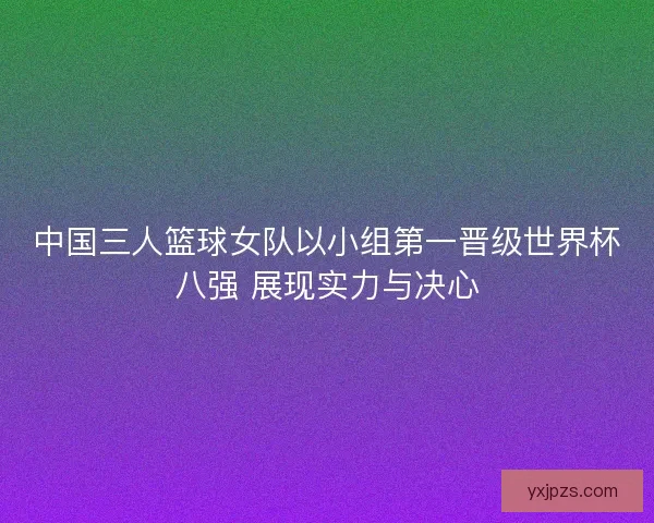 中国三人篮球女队以小组第一晋级世界杯八强 展现实力与决心 中国三人篮球女队以小组第一晋级世界杯八强 展现实力与决心