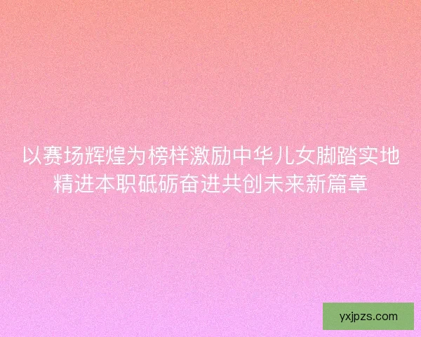 以赛场辉煌为榜样激励中华儿女脚踏实地精进本职砥砺奋进共创未来新篇章 以赛场辉煌为榜样激励中华儿女脚踏实地精进本职砥砺奋进共创未来新篇章